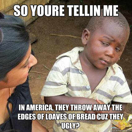 so youre tellin me  in america, they throw away the edges of loaves of bread cuz they ugly?  So youre telling me