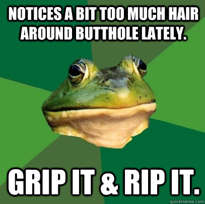 Notices a bit too much hair around butthole lately. Grip it & rip it. - Notices a bit too much hair around butthole lately. Grip it & rip it.  Foul Bachelor Frog