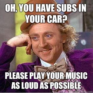 Oh, you have subs in your car? please play your music as loud as possible  Condescending Wonka