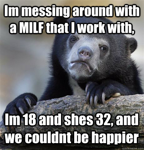 Im messing around with a MILF that I work with, Im 18 and shes 32, and we couldnt be happier  Confession Bear