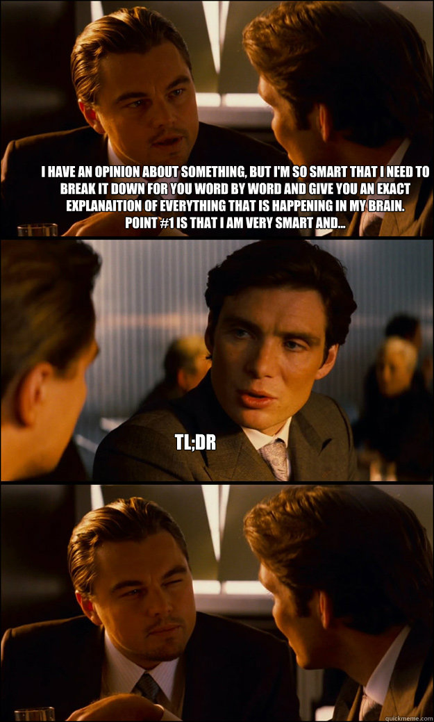 I have an opinion about something, but I'm so smart that I need to break it down for you word by word and give you an exact explanaition of everything that is happening in my brain. 
Point #1 is that I am very smart and... tl;dr - I have an opinion about something, but I'm so smart that I need to break it down for you word by word and give you an exact explanaition of everything that is happening in my brain. 
Point #1 is that I am very smart and... tl;dr  Inception