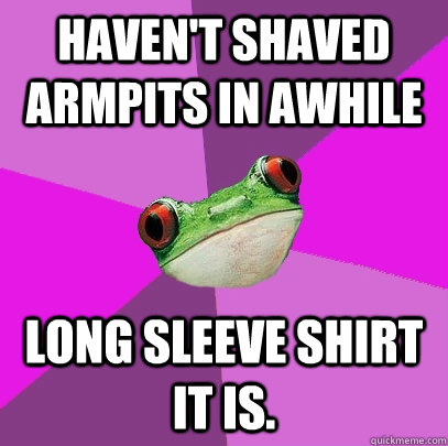 Haven't shaved armpits in awhile Long sleeve shirt it is.  Foul Bachelorette Frog