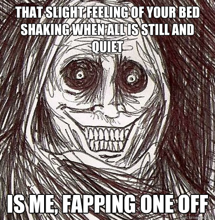 That slight feeling of your bed shaking when all is still and quiet is me, fapping one off  Horrifying Houseguest