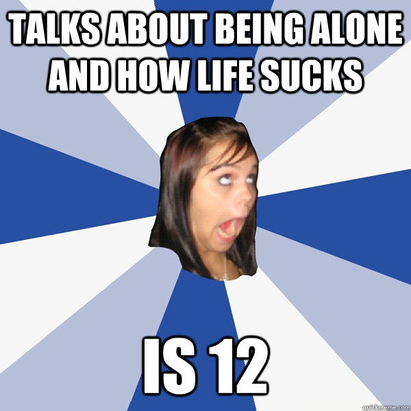 Talks about being alone and how life sucks Is 12   Annoying Facebook Girl