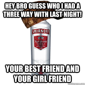 Hey bro guess who I had a three way with last night! Your BEST FRIEND AND YOUR GIRL FRIEND  Scumbag Alcohol