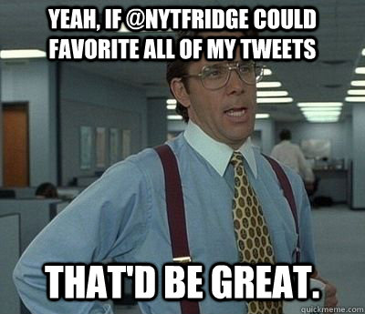 yeah, if @nytfridge could favorite all of my tweets That'd be great.  Bill lumberg