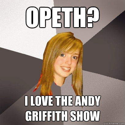 Opeth? I love the Andy Griffith show  Musically Oblivious 8th Grader