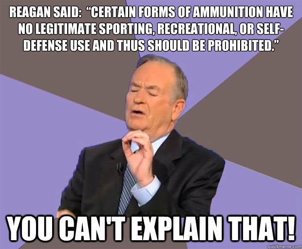 Reagan said:  “Certain forms of ammunition have no legitimate sporting, recreational, or self-defense use and thus should be prohibited.” You can't Explain that! - Reagan said:  “Certain forms of ammunition have no legitimate sporting, recreational, or self-defense use and thus should be prohibited.” You can't Explain that!  Bill O Reilly