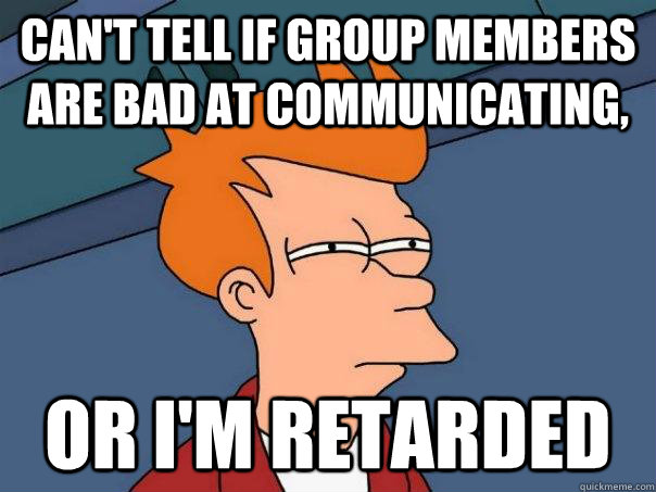 Can't tell if group members are bad at communicating, or I'm retarded  Futurama Fry