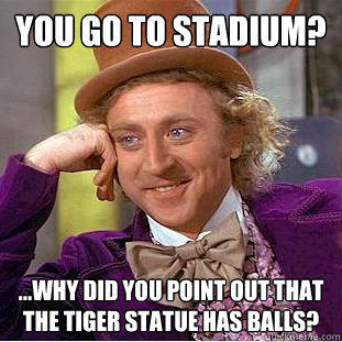 You go to stadium? ...why did you point out that the tiger statue has balls?  Condescending Wonka