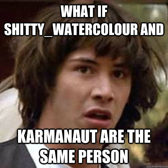 What if Shitty_Watercolour and  Karmanaut are the same person  conspiracy keanu