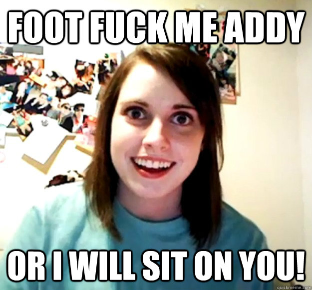 Foot fuck me addy or i will sit on you! - Foot fuck me addy or i will sit on you!  Overly Attached Girlfriend