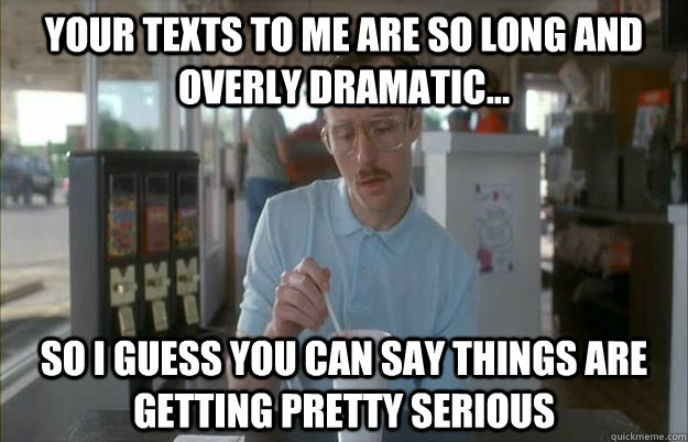 Your texts to me are so long and overly dramatic... So I guess you can say things are getting pretty serious  Things are getting pretty serious