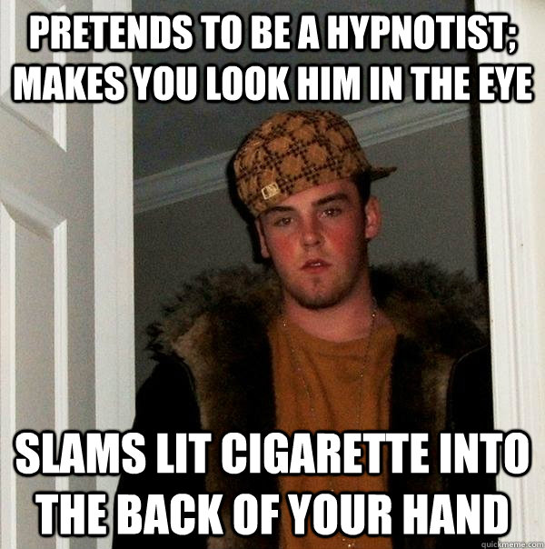 Pretends to be a hypnotist; makes you look him in the eye slams lit cigarette into the back of your hand  Scumbag Steve