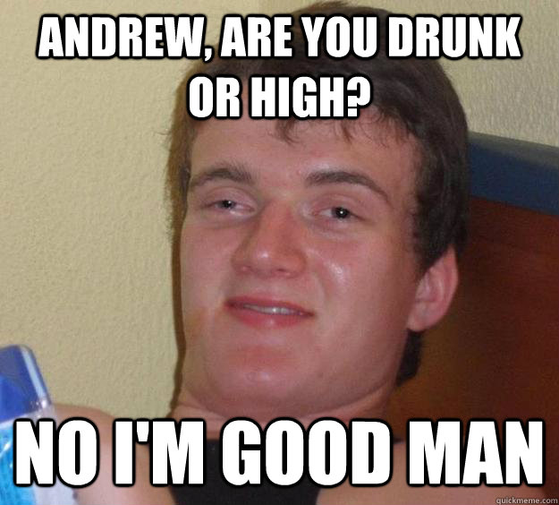 Andrew, are you drunk or high? no I'm good man  10 Guy