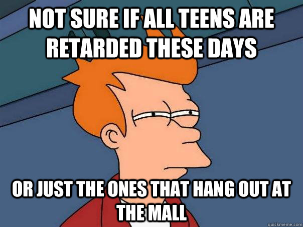 Not sure if all teens are retarded these days or just the ones that hang out at the mall  Futurama Fry