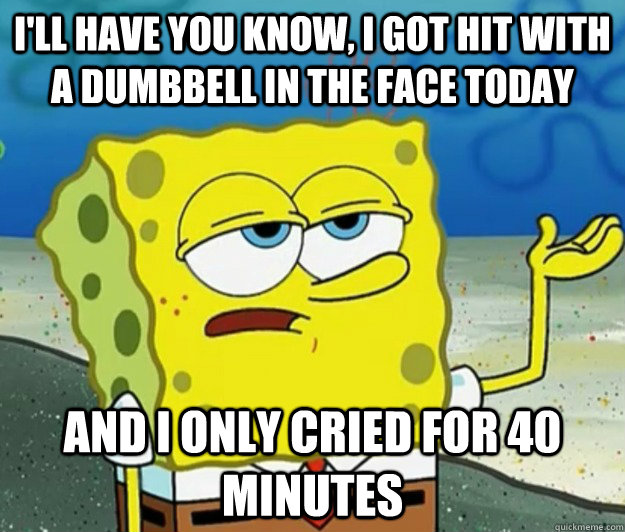 I'll have you know, I got hit with a dumbbell in the face today and I only cried for 40 minutes  Tough Spongebob