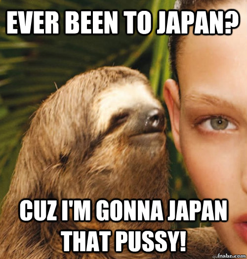 ever been to japan? cuz i'm gonna japan that pussy! - ever been to japan? cuz i'm gonna japan that pussy!  rape sloth