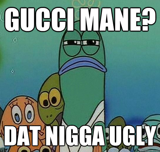 Gucci Mane? Dat nigga ugly  Serious fish SpongeBob