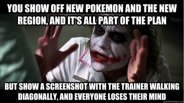 you show off new pokemon and the new region, and it's all part of the plan but show a screenshot with the trainer walking diagonally, and everyone loses their mind  Joker Mind Loss