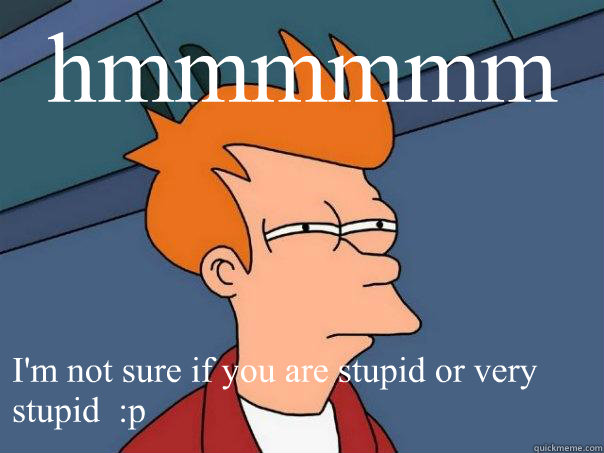 hmmmmmm I'm not sure if you are stupid or very stupid  :p  Futurama Fry