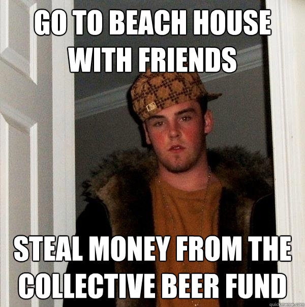 Go to beach house with friends Steal money from the collective beer fund  Scumbag Steve