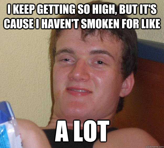 I keep getting so high, but it's cause I haven't smoken for like a lot  10 Guy