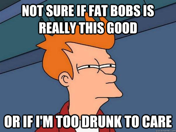 Not sure if fat bobs is really this good or if I'm too drunk to care - Not sure if fat bobs is really this good or if I'm too drunk to care  Futurama Fry