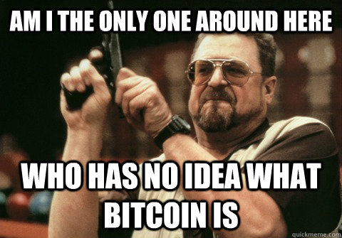 Am I the only one around here Who has no idea what Bitcoin is - Am I the only one around here Who has no idea what Bitcoin is  Am I the only one