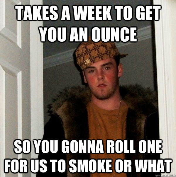 takes a week to get you an ounce so you gonna roll one for us to smoke or what - takes a week to get you an ounce so you gonna roll one for us to smoke or what  Scumbag Steve