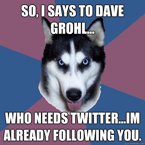 So, I says to Dave Grohl... Who needs Twitter...Im already following you.  Creeper Canine