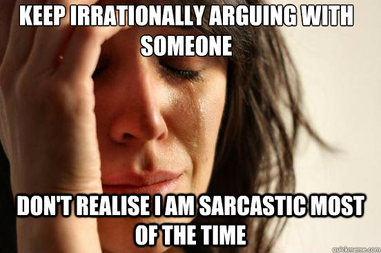 Keep irrationally arguing with someone Don't realise I am sarcastic most of the time  First World Problems