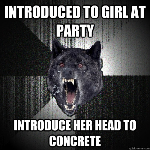 INtroduced to girl at party introduce her head to concrete  Insanity Wolf