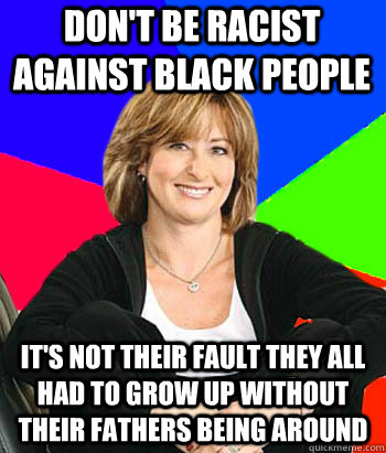 Don't be racist against black people it's not their fault they all had to grow up without their fathers being around  Sheltering Suburban Mom