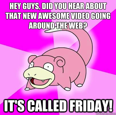 Hey guys, did you hear about that new awesome video going around the web? It's called FRIDAY!  Slowpoke