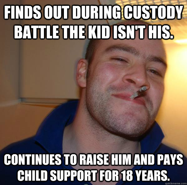 Finds out during custody battle the kid isn't his. Continues to raise him and pays child support for 18 years. - Finds out during custody battle the kid isn't his. Continues to raise him and pays child support for 18 years.  Misc