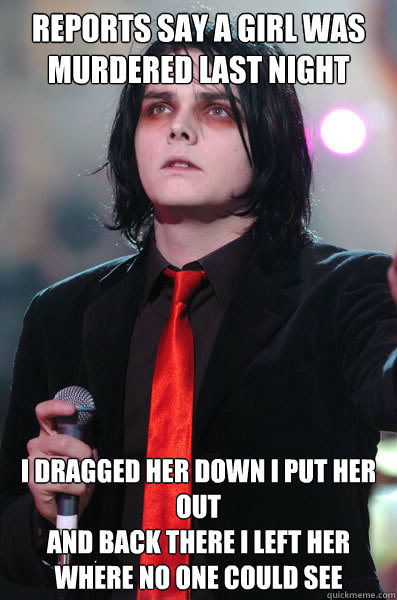 Reports say a girl was murdered last night I dragged her down I put her out
And back there I left her where no one could see - Reports say a girl was murdered last night I dragged her down I put her out
And back there I left her where no one could see  Self-Quote Gerard