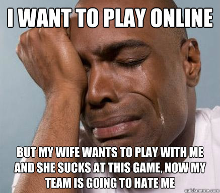 I want to play online but my wife wants to play with me and she sucks at this game, now my team is going to hate me  First World Guy Problems