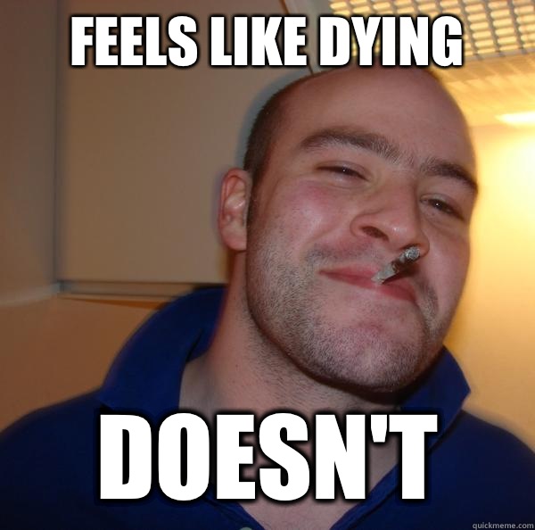 Feels like dying Doesn't  Good Guy Greg 