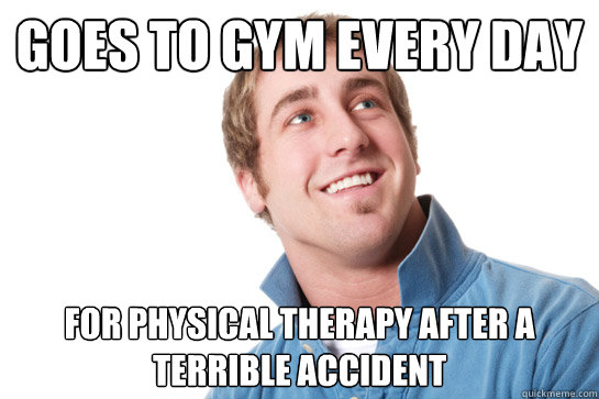 Goes to gym every day For physical therapy after a terrible accident  Misunderstood D-Bag