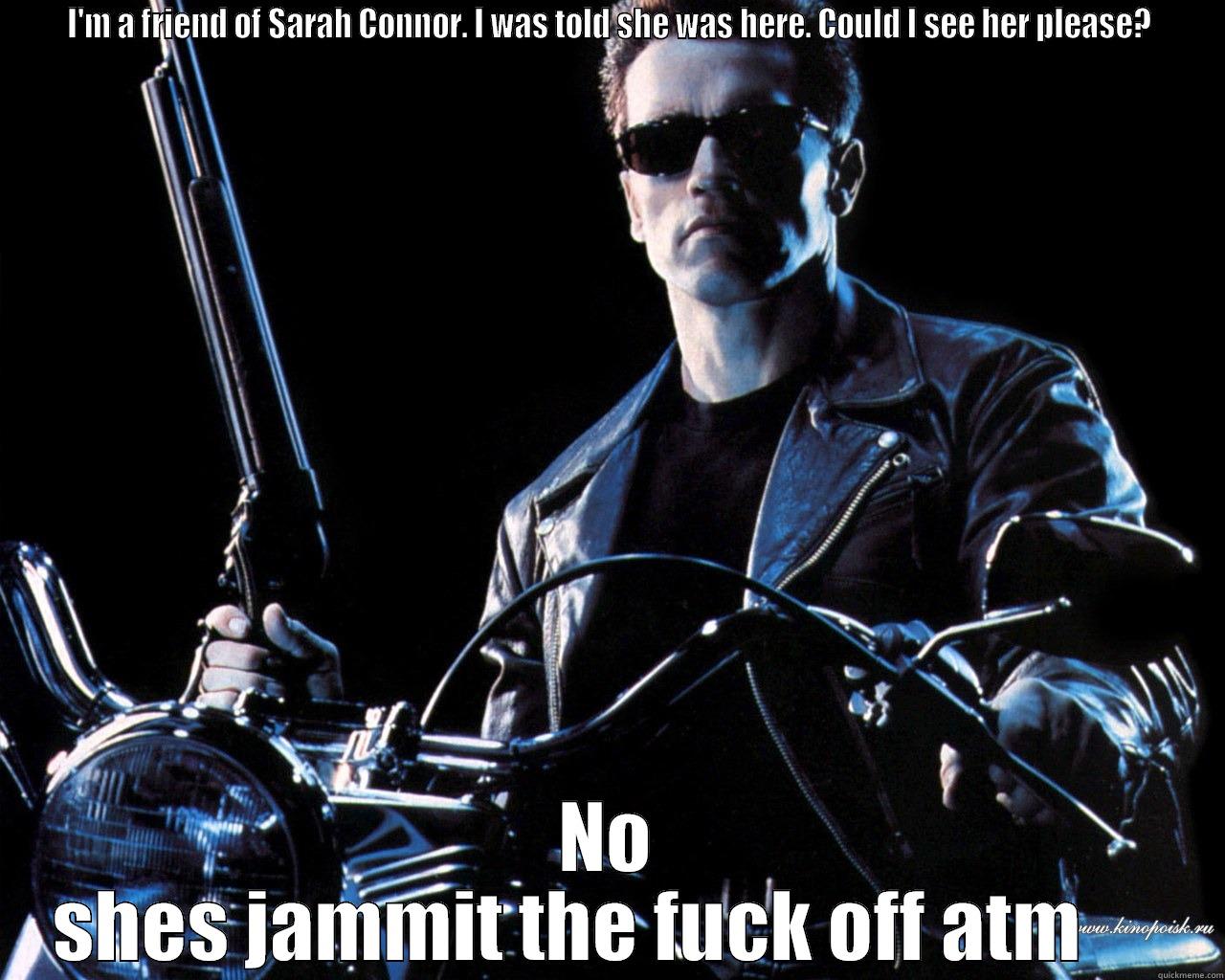  I'M A FRIEND OF SARAH CONNOR. I WAS TOLD SHE WAS HERE. COULD I SEE HER PLEASE?  NO SHES JAMMIT THE FUCK OFF ATM      Misc