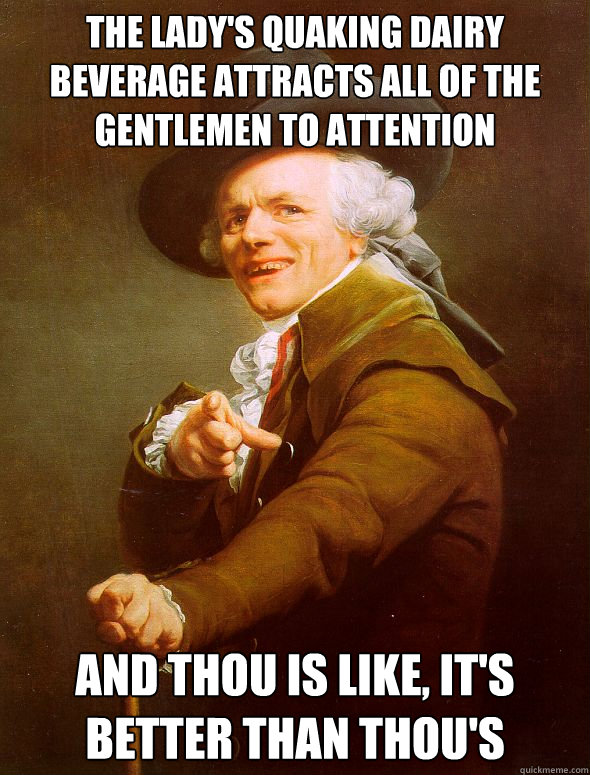 The lady's quaking dairy beverage attracts all of the gentlemen to attention  And thou is like, It's better than thou's  Joseph Ducreux