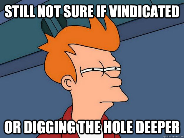 still not sure if vindicated or digging the hole deeper  Suspicious Fry