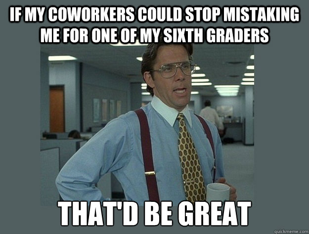 If my coworkers could stop mistaking me for one of my sixth graders That'd be great  Office Space Lumbergh