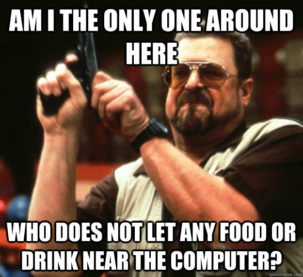 am I the only one around here Who does not let any food or drink near the computer?  Angry Walter