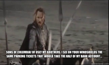 
Sons of Columbia! Of USC! My brothers. I see on your windshields the same parking tickets that would take the half of my bank account...  - 
Sons of Columbia! Of USC! My brothers. I see on your windshields the same parking tickets that would take the half of my bank account...   Aragorn at the Black Gate