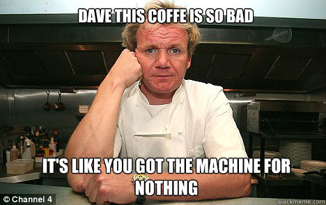 dave this coffe is so bad  it's like you got the machine for nothing Caption 3 goes here Caption 4 goes here  Badass Gordon Ramsay