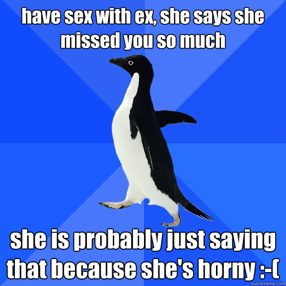 have sex with ex, she says she missed you so much she is probably just saying that because she's horny :-(  Socially Awkward Penguin