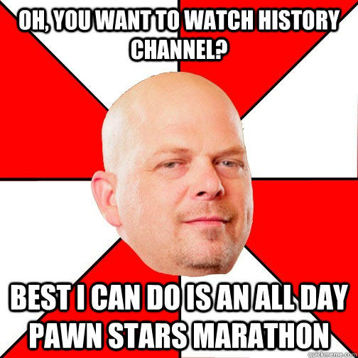 Oh, you want to watch history channel? Best I can do is an all day pawn stars marathon  