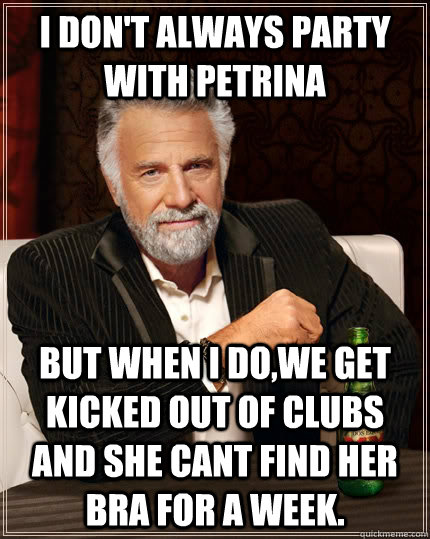 I don't always party with Petrina but when I do,we get kicked out of clubs and she cant find her bra for a week.  - I don't always party with Petrina but when I do,we get kicked out of clubs and she cant find her bra for a week.   The Most Interesting Man In The World